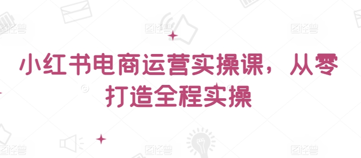 小红书电商运营实操课,从零打造全程实操-聚宝盆-全网首发高质量项目输出