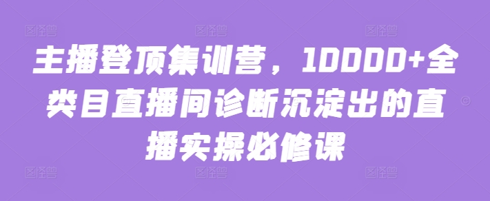 主播登顶集训营，10000+全类目直播间诊断沉淀出的直播实操必修课-聚宝盆-全网首发高质量项目输出
