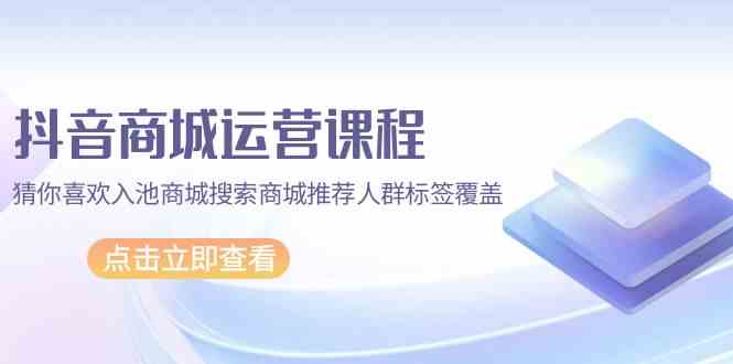 抖音商城运营课程,猜你喜欢入池商城搜索商城推荐人群标签覆盖(67节课)-聚宝盆-全网首发高质量项目输出