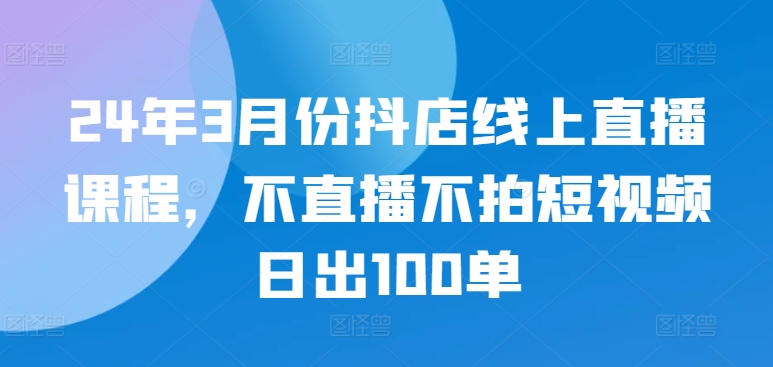 24年3月份抖店线上直播课程,不直播不拍短视频日出100单-聚宝盆-全网首发高质量项目输出