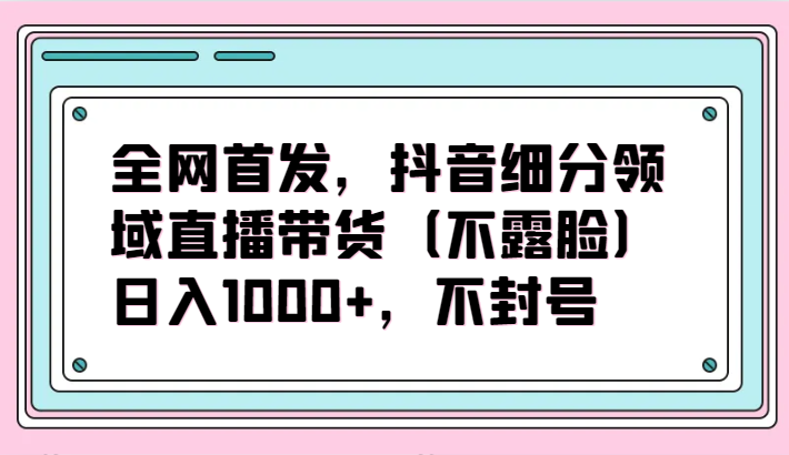 全网首发,抖音细分领域直播带货(不露脸)项目,日入1000+,不封号-聚宝盆-全网首发高质量项目输出