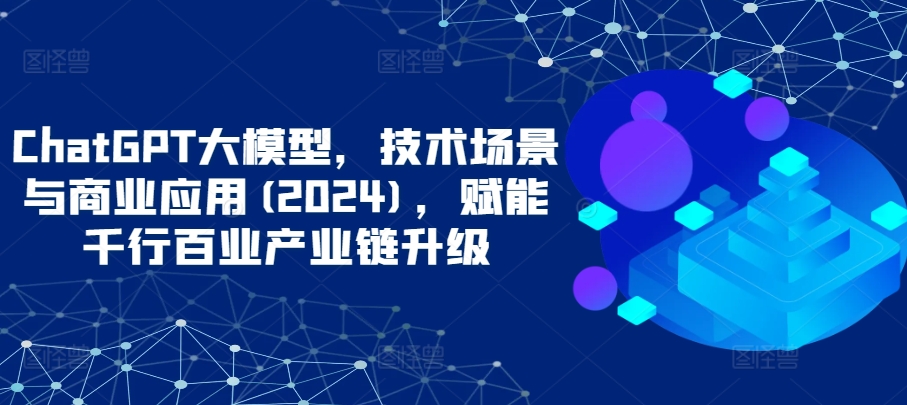 ChatGPT大模型,技术场景与商业应用(2024),赋能千行百业产业链升级-聚宝盆-全网首发高质量项目输出