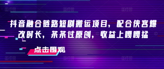 抖音融合链路短剧搬运项目，配合侠客爆改时长，条条过原创，收益嘎嘎猛-聚宝盆-全网首发高质量项目输出