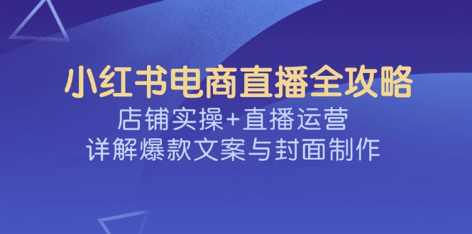 （14410期）小红书电商直播全攻略，店铺实操+直播运营，详解爆款文案与封面制作-测试测试