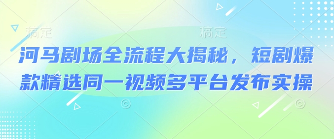 河马剧场全流程大揭秘，短剧爆款精选同一视频多平台发布实操-聚宝盆-全网首发高质量项目输出