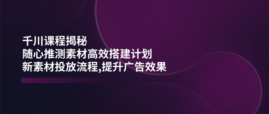 (14317期)千川课程揭秘:随心推测素材高效搭建计划,新素材投放流程,提升广告效果-聚宝盆-全网首发高质量项目输出